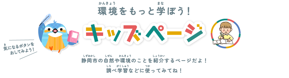 環境をもっと学ぼう！ キッズページ 静岡市の自然や環境のことを紹介するページだよ！調べ学習などに使ってみてね！ 気になるボタンを押してみよう！